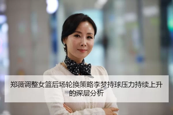 郑薇调整女篮后场轮换策略李梦持球压力持续上升的深层分析