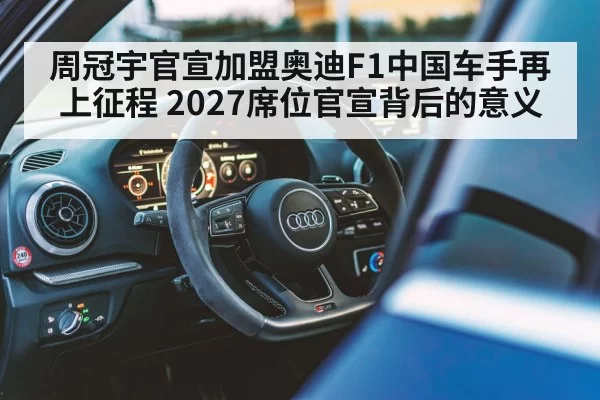 周冠宇官宣加盟奥迪F1中国车手再上征程 2027席位官宣背后的意义